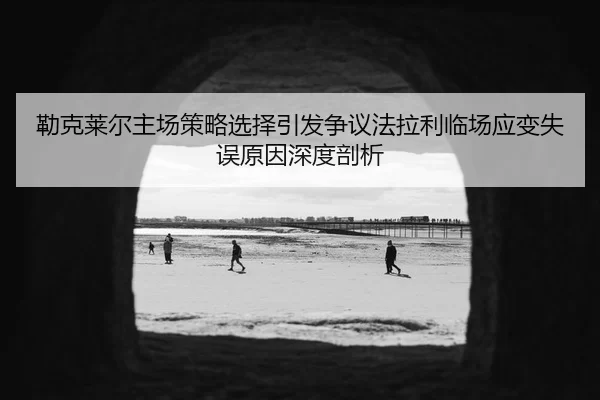 勒克莱尔主场策略选择引发争议法拉利临场应变失误原因深度剖析