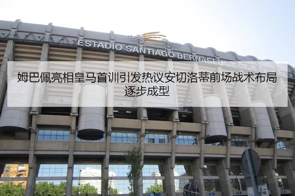 姆巴佩亮相皇马首训引发热议安切洛蒂前场战术布局逐步成型