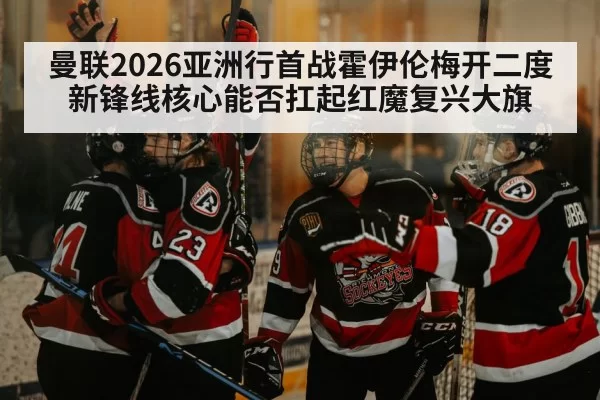 曼联2026亚洲行首战霍伊伦梅开二度 新锋线核心能否扛起红魔复兴大旗 | aiyouxi