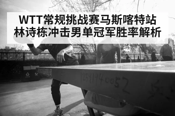 WTT常规挑战赛马斯喀特站 林诗栋冲击男单冠军胜率解析
