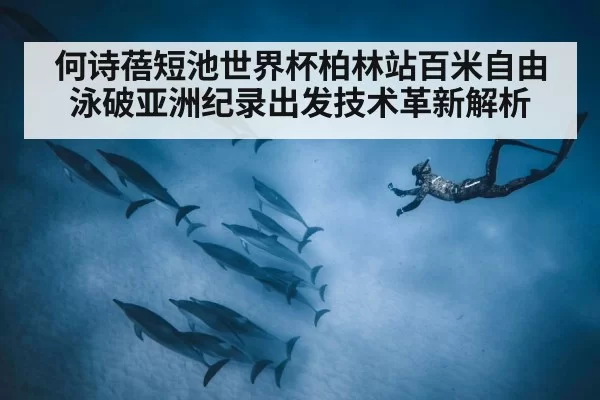 何诗蓓短池世界杯柏林站百米自由泳破亚洲纪录出发技术革新解析